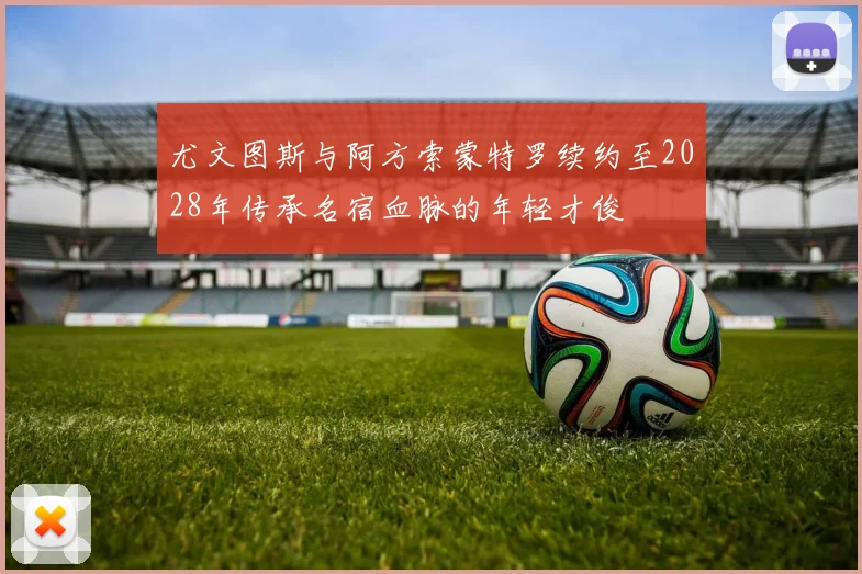 尤文图斯与阿方索蒙特罗续约至2028年传承名宿血脉的年轻才俊